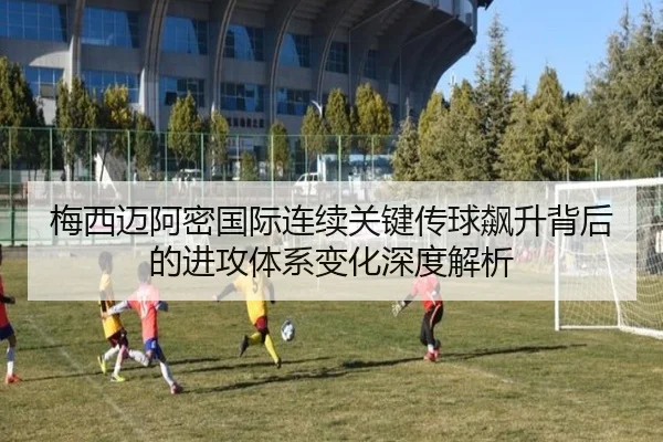梅西迈阿密国际连续关键传球飙升背后的进攻体系变化深度解析