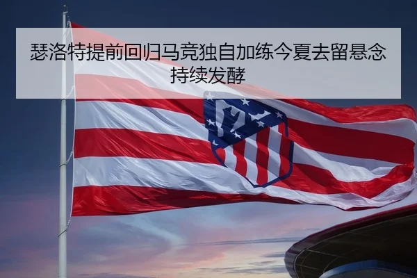瑟洛特提前回归马竞独自加练今夏去留悬念持续发酵
